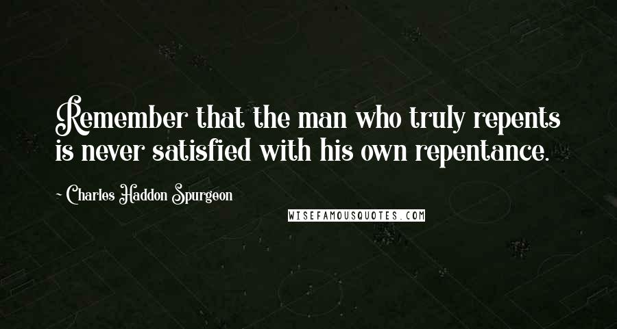 Charles Haddon Spurgeon Quotes: Remember that the man who truly repents is never satisfied with his own repentance.