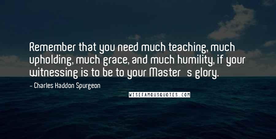 Charles Haddon Spurgeon Quotes: Remember that you need much teaching, much upholding, much grace, and much humility, if your witnessing is to be to your Master's glory.