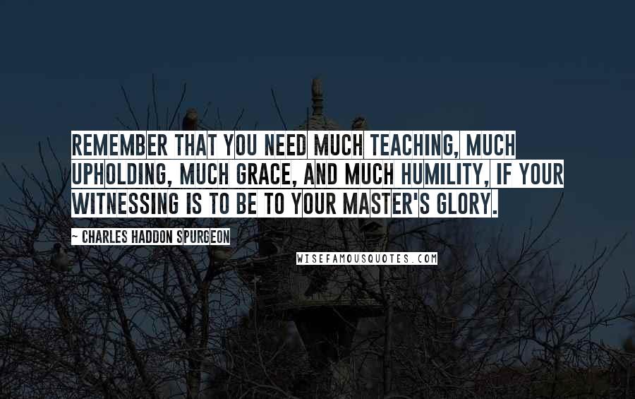 Charles Haddon Spurgeon Quotes: Remember that you need much teaching, much upholding, much grace, and much humility, if your witnessing is to be to your Master's glory.