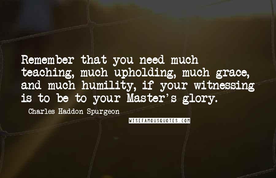 Charles Haddon Spurgeon Quotes: Remember that you need much teaching, much upholding, much grace, and much humility, if your witnessing is to be to your Master's glory.