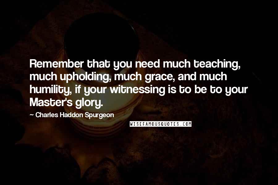 Charles Haddon Spurgeon Quotes: Remember that you need much teaching, much upholding, much grace, and much humility, if your witnessing is to be to your Master's glory.