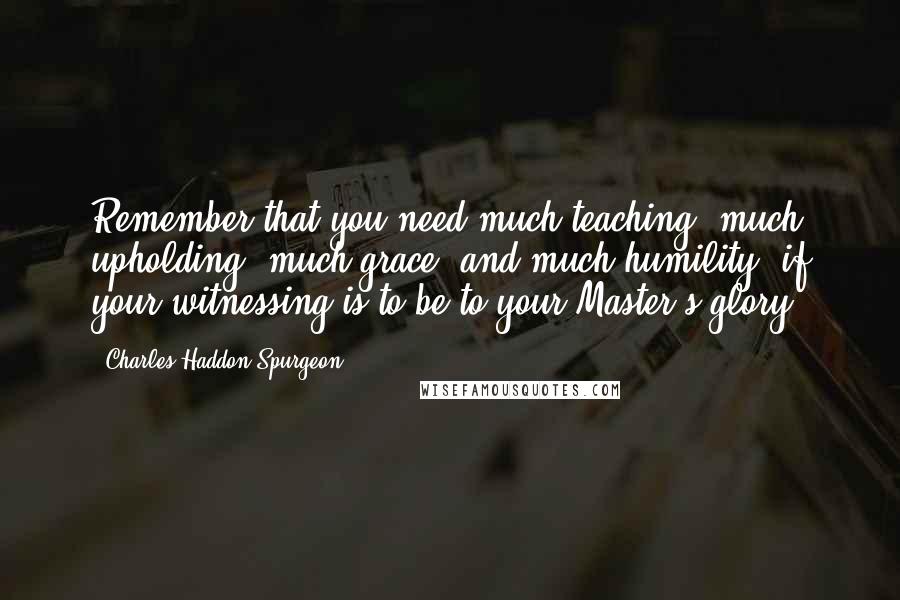 Charles Haddon Spurgeon Quotes: Remember that you need much teaching, much upholding, much grace, and much humility, if your witnessing is to be to your Master's glory.