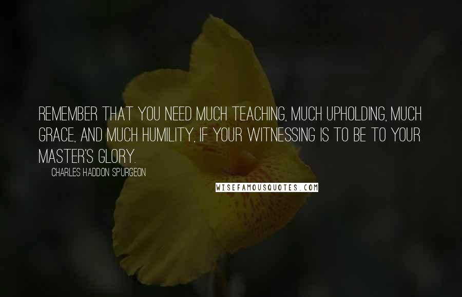 Charles Haddon Spurgeon Quotes: Remember that you need much teaching, much upholding, much grace, and much humility, if your witnessing is to be to your Master's glory.