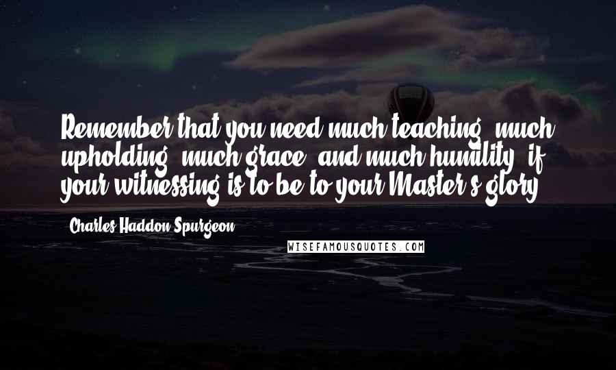 Charles Haddon Spurgeon Quotes: Remember that you need much teaching, much upholding, much grace, and much humility, if your witnessing is to be to your Master's glory.