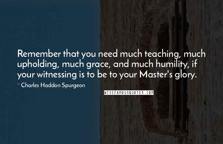 Charles Haddon Spurgeon Quotes: Remember that you need much teaching, much upholding, much grace, and much humility, if your witnessing is to be to your Master's glory.