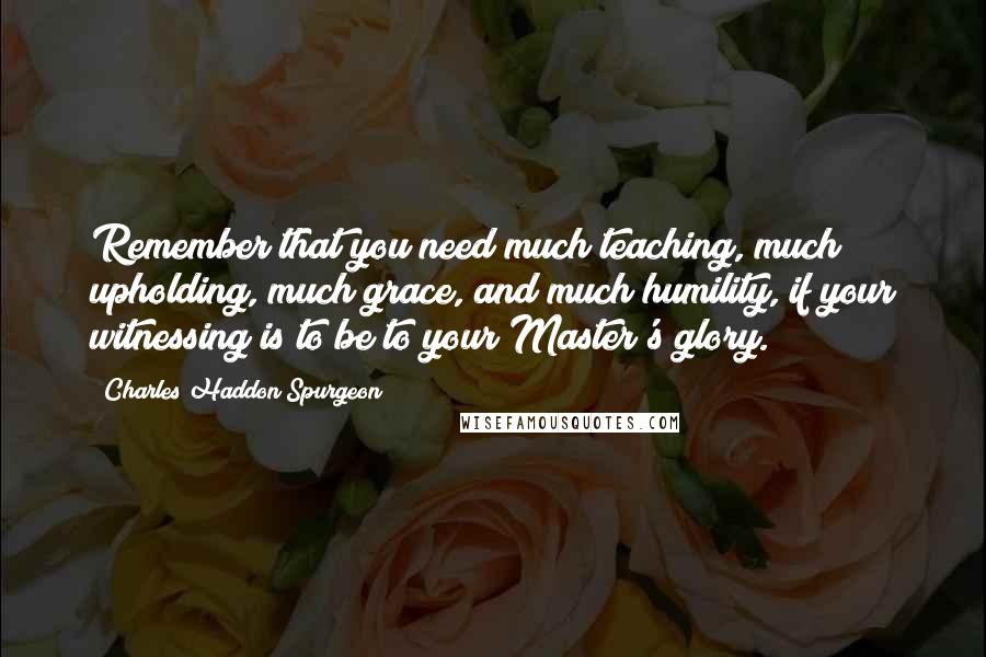 Charles Haddon Spurgeon Quotes: Remember that you need much teaching, much upholding, much grace, and much humility, if your witnessing is to be to your Master's glory.
