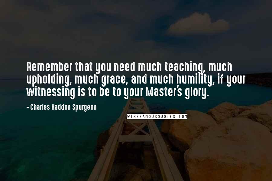 Charles Haddon Spurgeon Quotes: Remember that you need much teaching, much upholding, much grace, and much humility, if your witnessing is to be to your Master's glory.