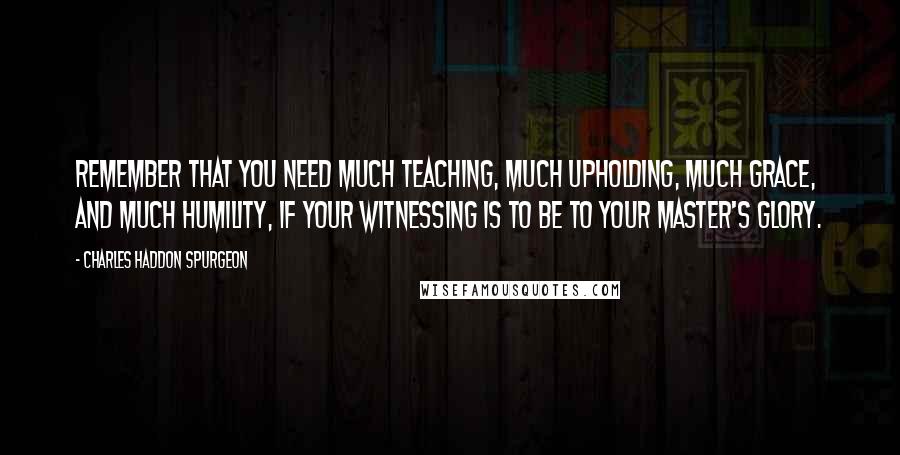 Charles Haddon Spurgeon Quotes: Remember that you need much teaching, much upholding, much grace, and much humility, if your witnessing is to be to your Master's glory.