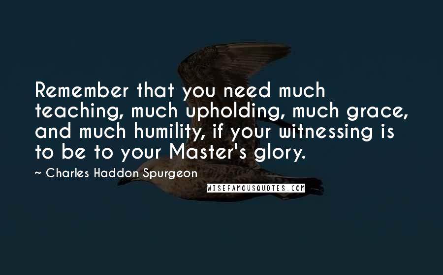 Charles Haddon Spurgeon Quotes: Remember that you need much teaching, much upholding, much grace, and much humility, if your witnessing is to be to your Master's glory.