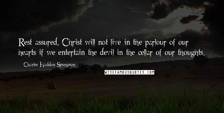 Charles Haddon Spurgeon Quotes: Rest assured, Christ will not live in the parlour of our hearts if we entertain the devil in the cellar of our thoughts.