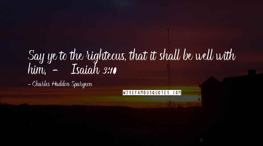 Charles Haddon Spurgeon Quotes: Say ye to the righteous, that it shall be well with him.  -  Isaiah 3:10