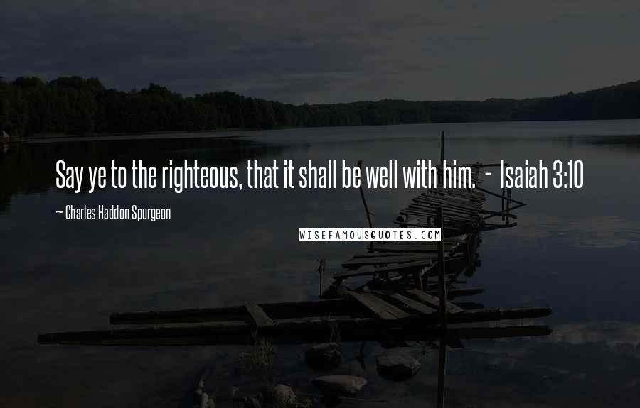 Charles Haddon Spurgeon Quotes: Say ye to the righteous, that it shall be well with him.  -  Isaiah 3:10