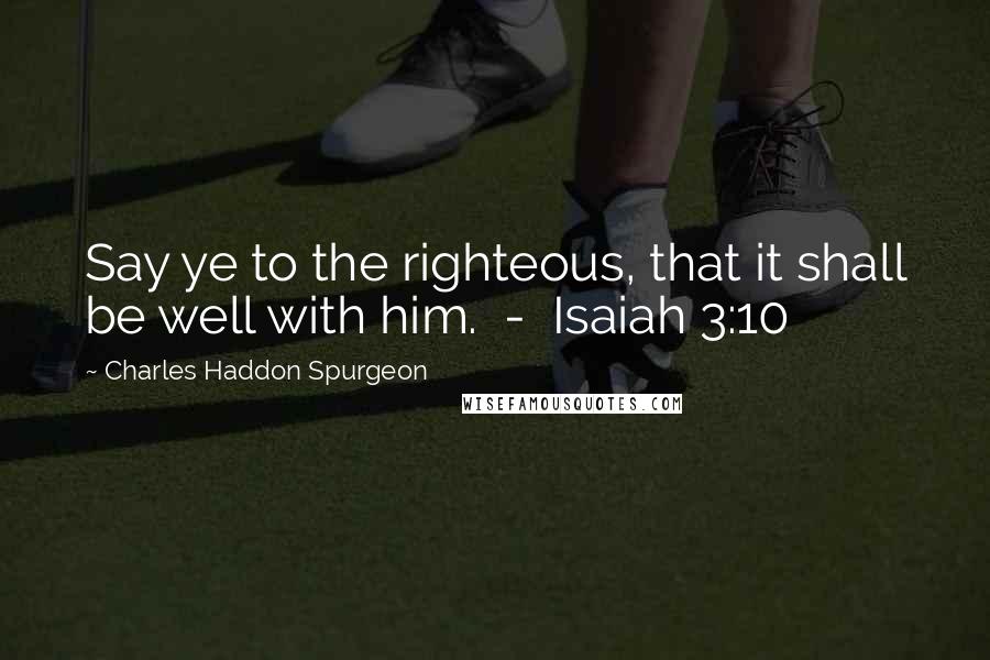 Charles Haddon Spurgeon Quotes: Say ye to the righteous, that it shall be well with him.  -  Isaiah 3:10