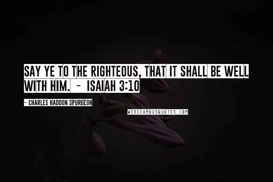 Charles Haddon Spurgeon Quotes: Say ye to the righteous, that it shall be well with him.  -  Isaiah 3:10