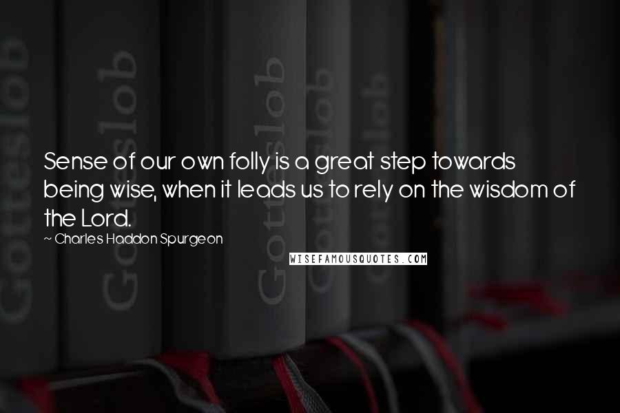 Charles Haddon Spurgeon Quotes: Sense of our own folly is a great step towards being wise, when it leads us to rely on the wisdom of the Lord.