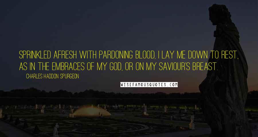 Charles Haddon Spurgeon Quotes: Sprinkled afresh with pardoning blood, I lay me down to rest, As in the embraces of my God, Or on my Saviour's breast.