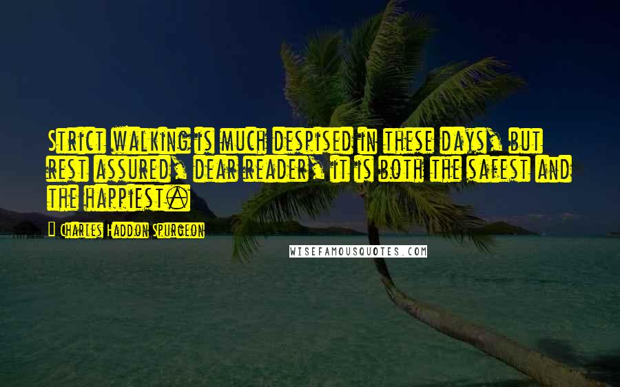 Charles Haddon Spurgeon Quotes: Strict walking is much despised in these days, but rest assured, dear reader, it is both the safest and the happiest.