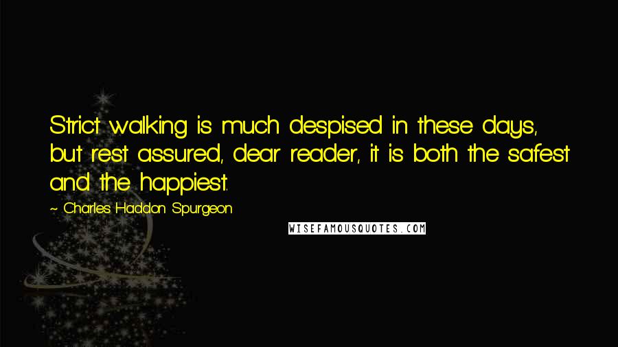 Charles Haddon Spurgeon Quotes: Strict walking is much despised in these days, but rest assured, dear reader, it is both the safest and the happiest.