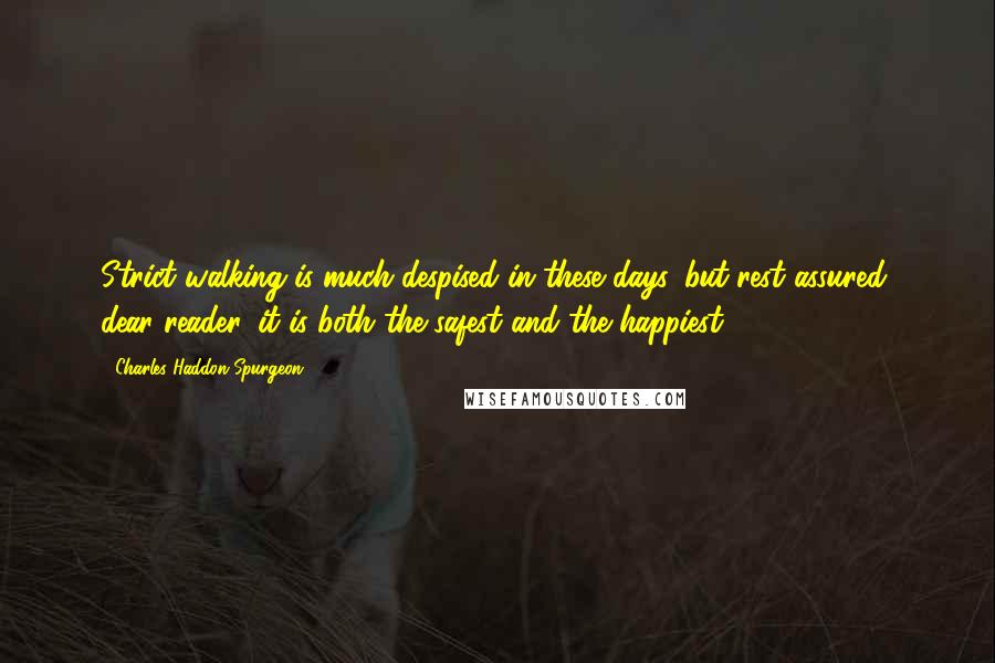 Charles Haddon Spurgeon Quotes: Strict walking is much despised in these days, but rest assured, dear reader, it is both the safest and the happiest.