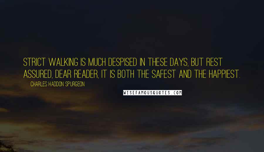 Charles Haddon Spurgeon Quotes: Strict walking is much despised in these days, but rest assured, dear reader, it is both the safest and the happiest.