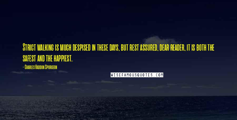 Charles Haddon Spurgeon Quotes: Strict walking is much despised in these days, but rest assured, dear reader, it is both the safest and the happiest.