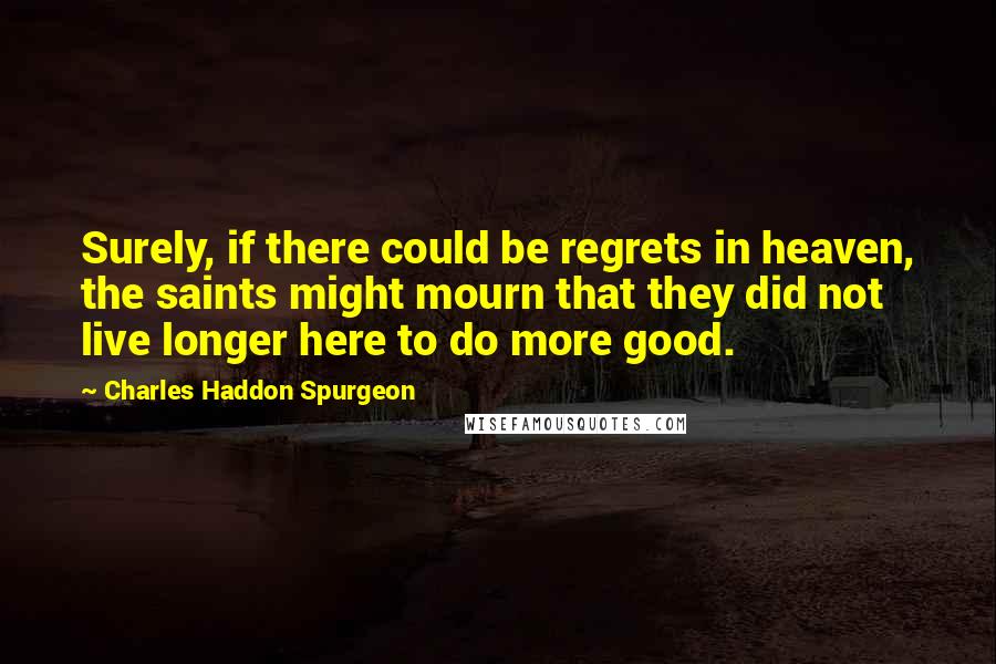 Charles Haddon Spurgeon Quotes: Surely, if there could be regrets in heaven, the saints might mourn that they did not live longer here to do more good.