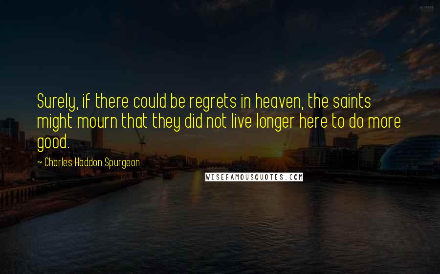 Charles Haddon Spurgeon Quotes: Surely, if there could be regrets in heaven, the saints might mourn that they did not live longer here to do more good.