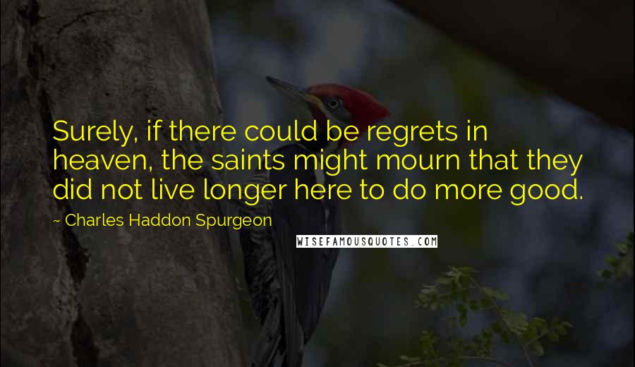 Charles Haddon Spurgeon Quotes: Surely, if there could be regrets in heaven, the saints might mourn that they did not live longer here to do more good.