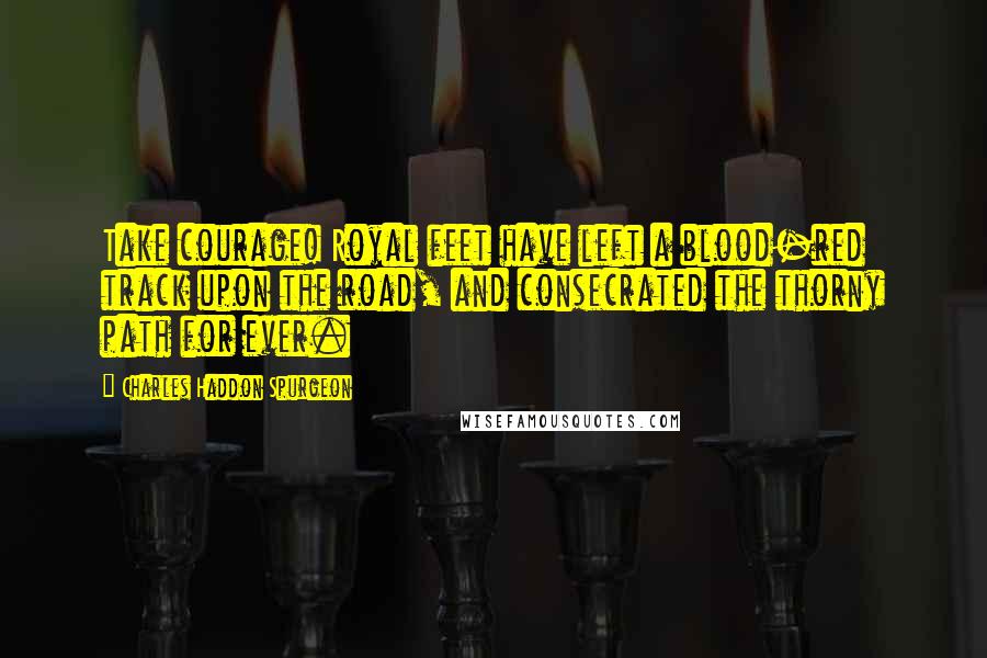Charles Haddon Spurgeon Quotes: Take courage! Royal feet have left a blood-red track upon the road, and consecrated the thorny path for ever.