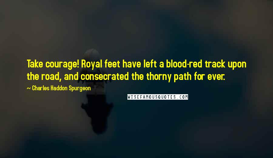 Charles Haddon Spurgeon Quotes: Take courage! Royal feet have left a blood-red track upon the road, and consecrated the thorny path for ever.