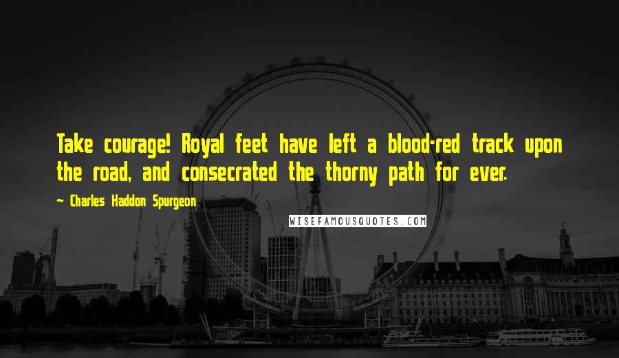 Charles Haddon Spurgeon Quotes: Take courage! Royal feet have left a blood-red track upon the road, and consecrated the thorny path for ever.
