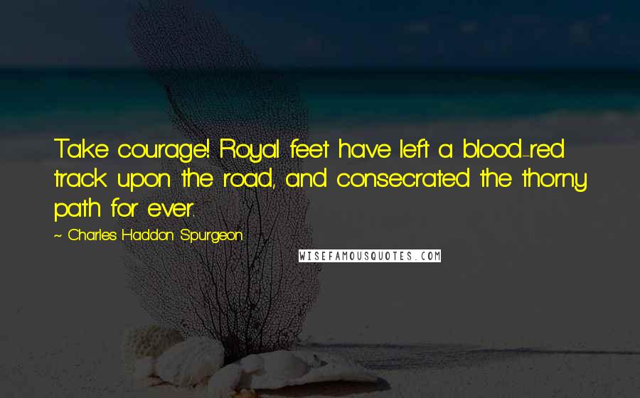 Charles Haddon Spurgeon Quotes: Take courage! Royal feet have left a blood-red track upon the road, and consecrated the thorny path for ever.
