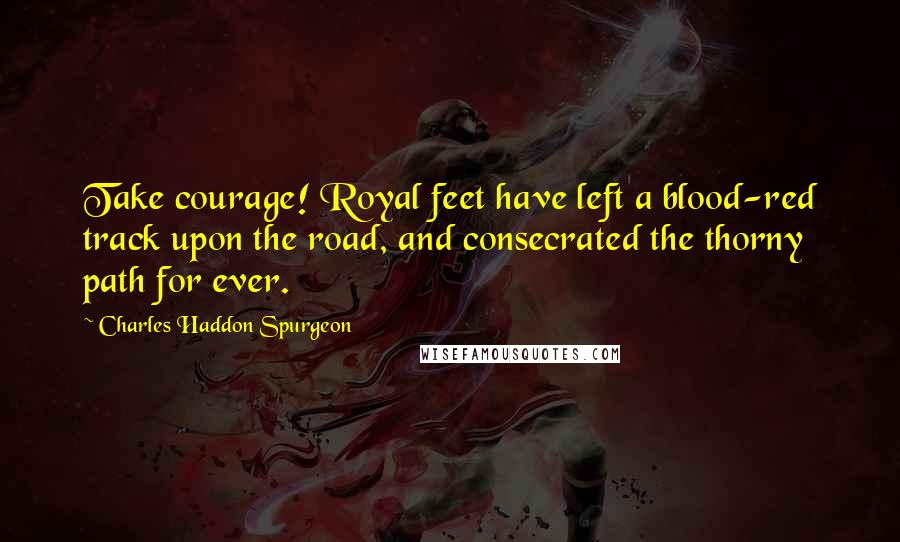 Charles Haddon Spurgeon Quotes: Take courage! Royal feet have left a blood-red track upon the road, and consecrated the thorny path for ever.