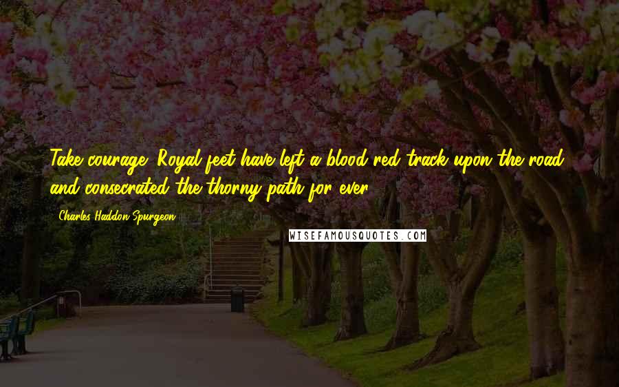 Charles Haddon Spurgeon Quotes: Take courage! Royal feet have left a blood-red track upon the road, and consecrated the thorny path for ever.