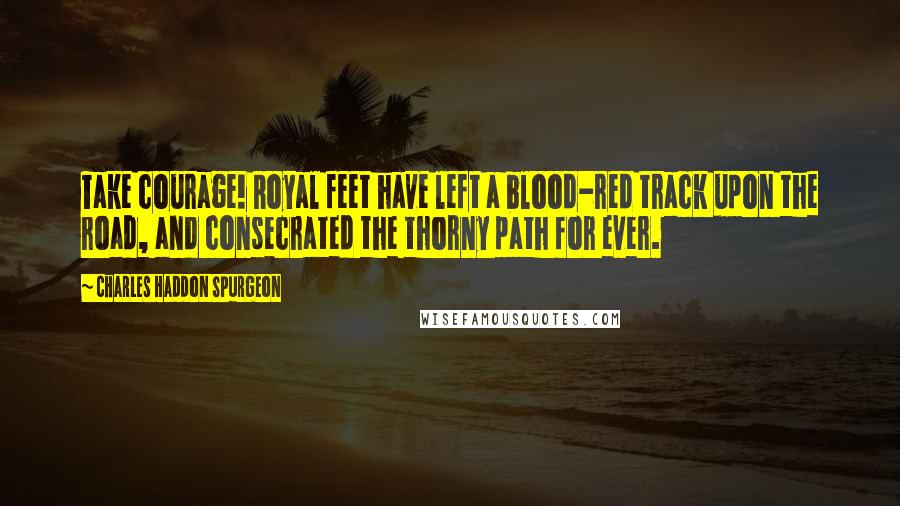 Charles Haddon Spurgeon Quotes: Take courage! Royal feet have left a blood-red track upon the road, and consecrated the thorny path for ever.