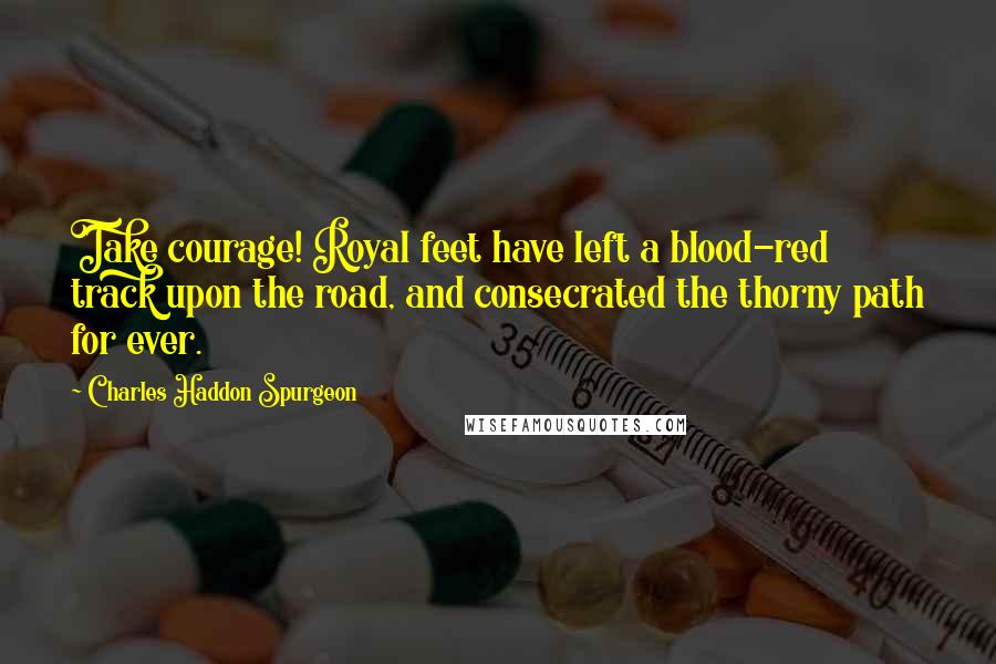 Charles Haddon Spurgeon Quotes: Take courage! Royal feet have left a blood-red track upon the road, and consecrated the thorny path for ever.