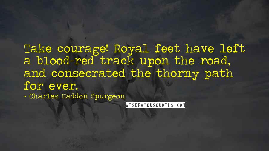 Charles Haddon Spurgeon Quotes: Take courage! Royal feet have left a blood-red track upon the road, and consecrated the thorny path for ever.