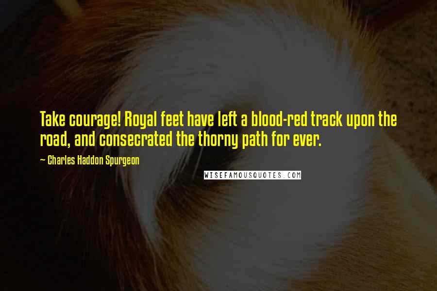 Charles Haddon Spurgeon Quotes: Take courage! Royal feet have left a blood-red track upon the road, and consecrated the thorny path for ever.