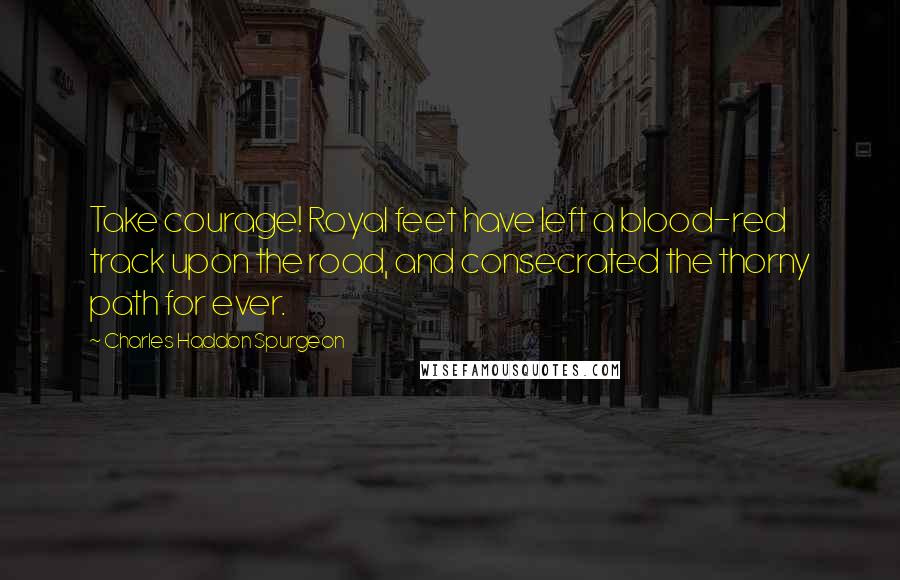 Charles Haddon Spurgeon Quotes: Take courage! Royal feet have left a blood-red track upon the road, and consecrated the thorny path for ever.