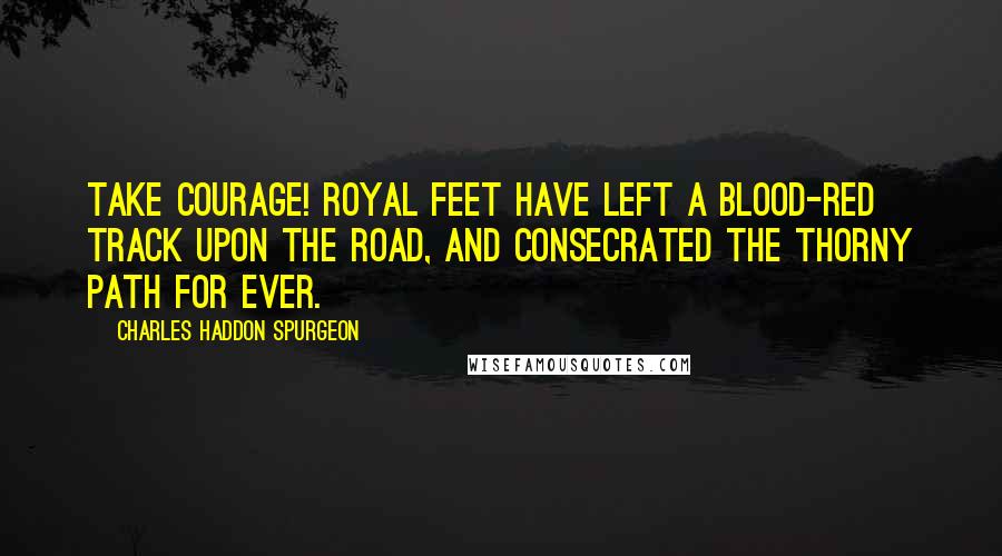 Charles Haddon Spurgeon Quotes: Take courage! Royal feet have left a blood-red track upon the road, and consecrated the thorny path for ever.