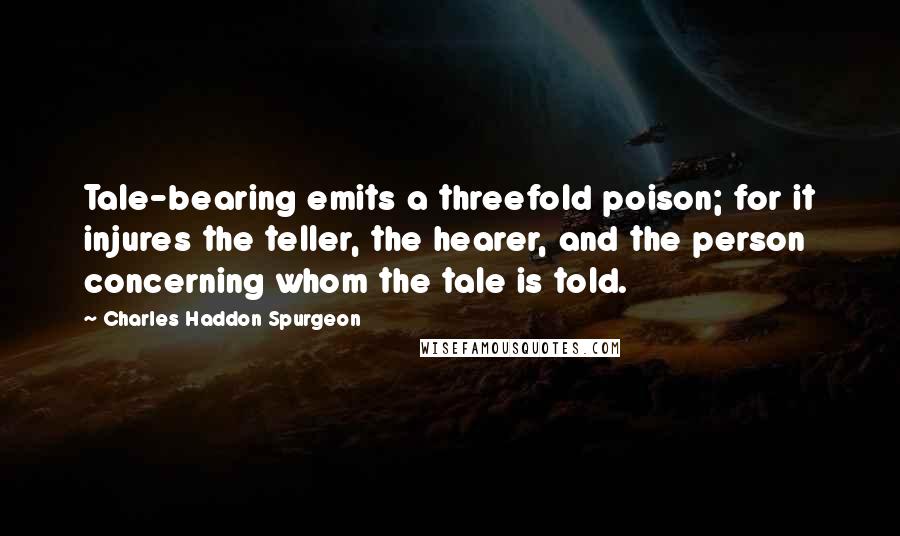 Charles Haddon Spurgeon Quotes: Tale-bearing emits a threefold poison; for it injures the teller, the hearer, and the person concerning whom the tale is told.