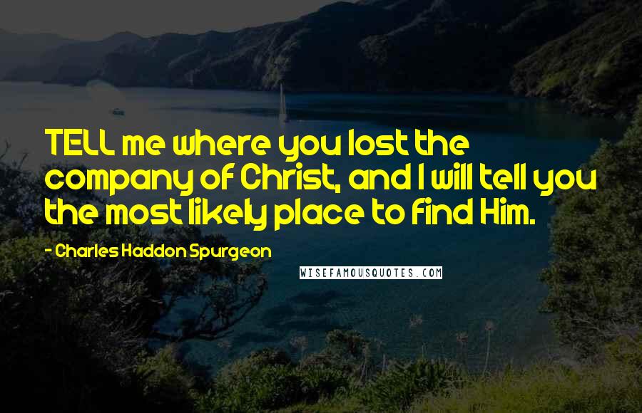 Charles Haddon Spurgeon Quotes: TELL me where you lost the company of Christ, and I will tell you the most likely place to find Him.