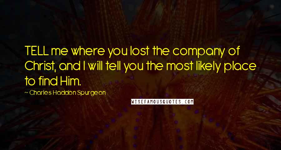 Charles Haddon Spurgeon Quotes: TELL me where you lost the company of Christ, and I will tell you the most likely place to find Him.