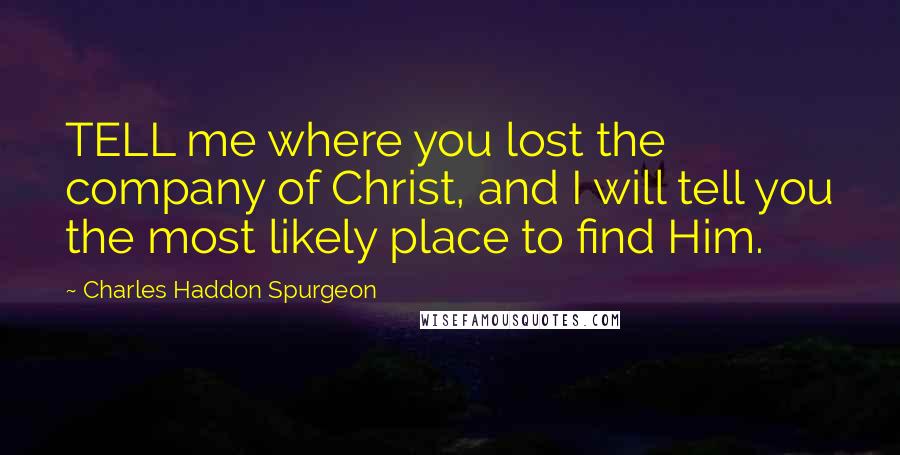 Charles Haddon Spurgeon Quotes: TELL me where you lost the company of Christ, and I will tell you the most likely place to find Him.