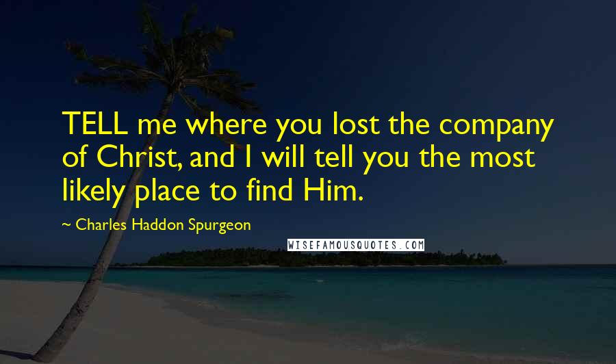 Charles Haddon Spurgeon Quotes: TELL me where you lost the company of Christ, and I will tell you the most likely place to find Him.