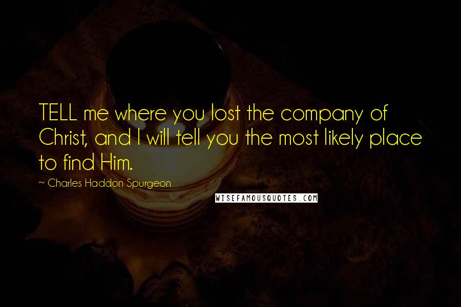 Charles Haddon Spurgeon Quotes: TELL me where you lost the company of Christ, and I will tell you the most likely place to find Him.