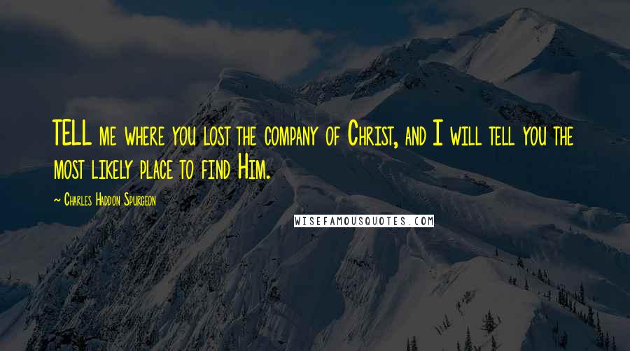 Charles Haddon Spurgeon Quotes: TELL me where you lost the company of Christ, and I will tell you the most likely place to find Him.