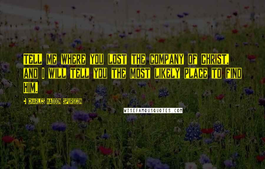 Charles Haddon Spurgeon Quotes: TELL me where you lost the company of Christ, and I will tell you the most likely place to find Him.