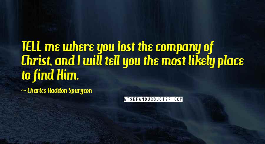 Charles Haddon Spurgeon Quotes: TELL me where you lost the company of Christ, and I will tell you the most likely place to find Him.