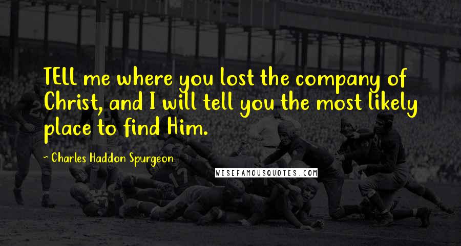 Charles Haddon Spurgeon Quotes: TELL me where you lost the company of Christ, and I will tell you the most likely place to find Him.